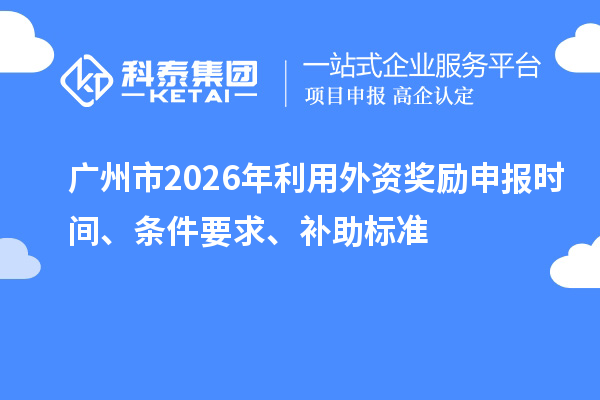 廣州市2026年利用外資獎勵申報時間、條件要求、補助標(biāo)準(zhǔn)