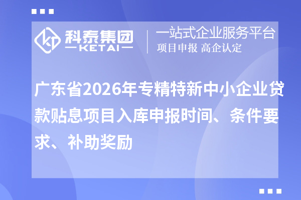 廣東省2026年專精特新中小企業(yè)貸款貼息項目入庫申報時間、條件要求、補助獎勵