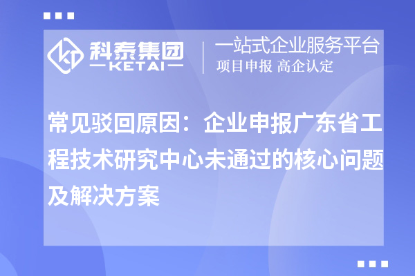 常見駁回原因：企業(yè)申報廣東省工程技術研究中心未通過的核心問題及解決方案