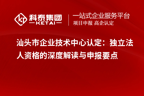 汕頭市企業(yè)技術(shù)中心認定：獨立法人資格的深度解讀與申報要點