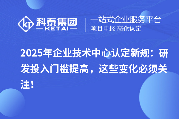 2025年企業(yè)技術(shù)中心認定新規(guī)：研發(fā)投入門檻提高，這些變化必須關(guān)注！