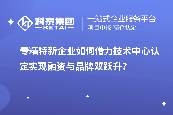 專精特新企業(yè)如何借力技術(shù)中心認定實現(xiàn)融資與品牌雙躍升？