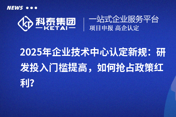 2025年企業(yè)技術(shù)中心認(rèn)定新規(guī)：研發(fā)投入門(mén)檻提高，如何搶占政策紅利？