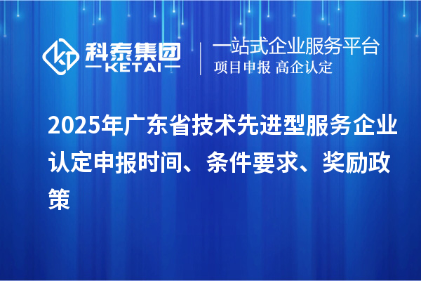 2025年廣東省技術(shù)先進(jìn)型服務(wù)企業(yè)認(rèn)定申報時間、條件要求、獎勵政策