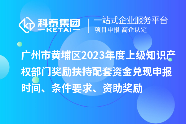 廣州市黃埔區(qū)2023年度上級知識產(chǎn)權(quán)部門獎勵扶持配套資金兌現(xiàn)申報時間、條件要求、資助獎勵