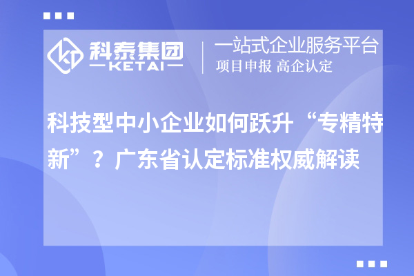 科技型中小企業(yè)如何躍升“專精特新”？廣東省認(rèn)定標(biāo)準(zhǔn)權(quán)威解讀