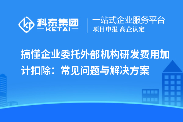 搞懂企業(yè)委托外部機構研發(fā)費用加計扣除：常見問題與解決方案
