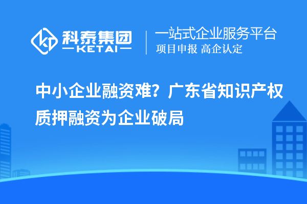 中小企業(yè)融資難？廣東省知識產(chǎn)權(quán)質(zhì)押融資為企業(yè)破局