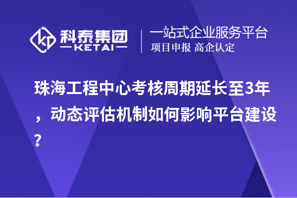 珠海工程中心考核周期延長至3年，動態(tài)評估機制如何影響平臺建設(shè)？