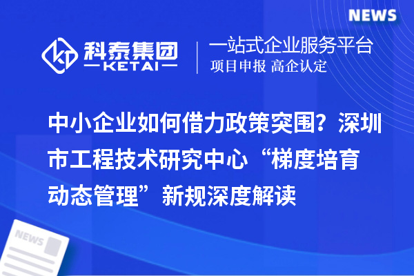 中小企業(yè)如何借力政策突圍？深圳市工程技術(shù)研究中心“梯度培育+動(dòng)態(tài)管理”新規(guī)深度解讀