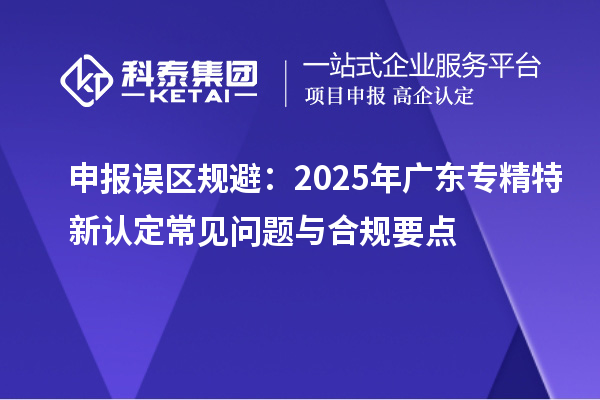 申報誤區(qū)規(guī)避:2025年廣東專精特新認(rèn)定常見問題與合規(guī)要點(diǎn)