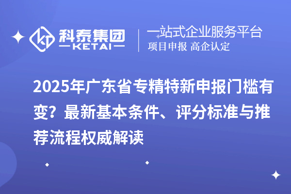2025年廣東省專精特新申報門檻有變？最新基本條件、評分標準與推薦流程權威解讀
