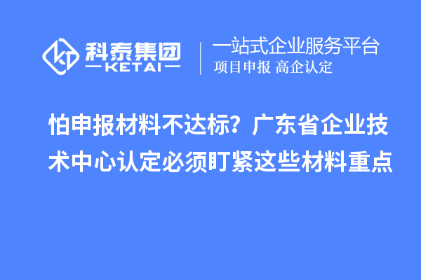 怕申報(bào)材料不達(dá)標(biāo)？廣東省企業(yè)技術(shù)中心認(rèn)定必須盯緊這些材料重點(diǎn)