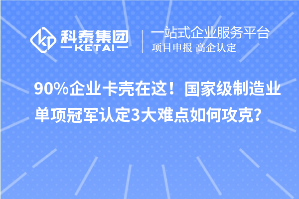 90%企業(yè)卡殼在這！國家級制造業(yè)單項(xiàng)冠軍認(rèn)定3大難點(diǎn)如何攻克？