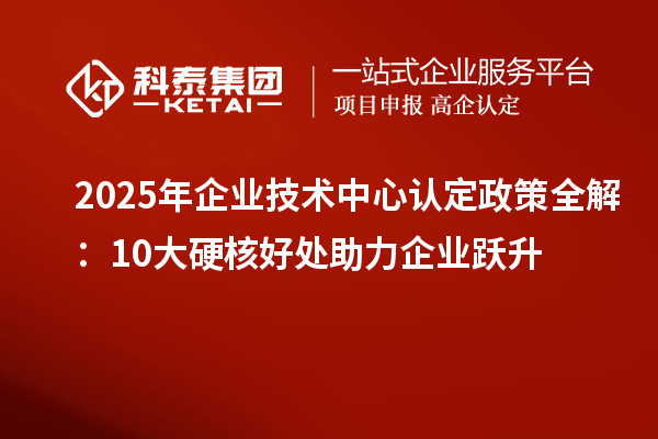 2025年企業(yè)技術(shù)中心認(rèn)定政策全解：10大硬核好處助力企業(yè)躍升