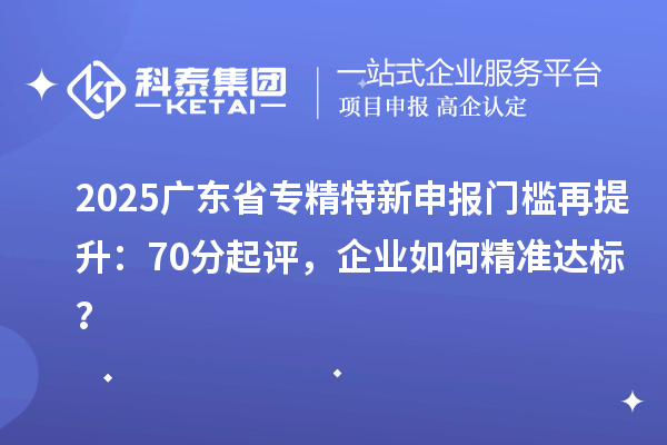 2025廣東省專精特新申報門檻再提升：70分起評，企業(yè)如何精準達標？