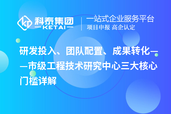 研發(fā)投入、團隊配置、成果轉化——市級工程技術研究中心三大核心門檻詳解
