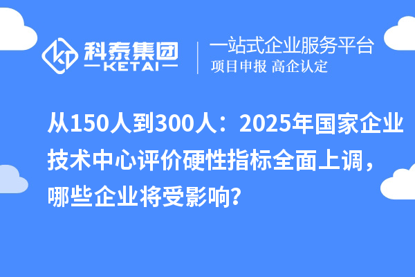 從150人到300人：2025年國(guó)家企業(yè)技術(shù)中心評(píng)價(jià)硬性指標(biāo)全面上調(diào)，哪些企業(yè)將受影響？