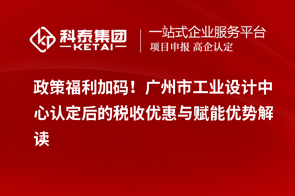 政策福利加碼！廣州市工業(yè)設(shè)計中心認(rèn)定后的稅收優(yōu)惠與賦能優(yōu)勢解讀