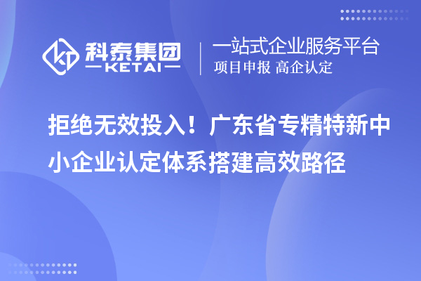拒絕無效投入！廣東省專精特新中小企業(yè)認定體系搭建高效路徑