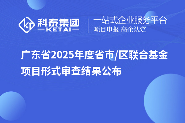 廣東省2025年度省市/區(qū)聯(lián)合基金項目形式審查結(jié)果公布
