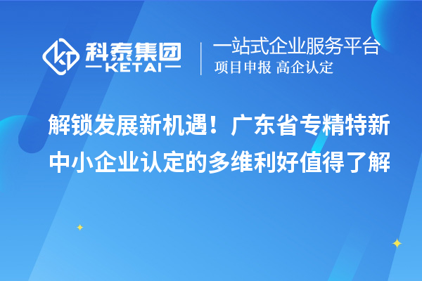 解鎖發(fā)展新機(jī)遇！廣東省專精特新中小企業(yè)認(rèn)定的多維利好值得了解